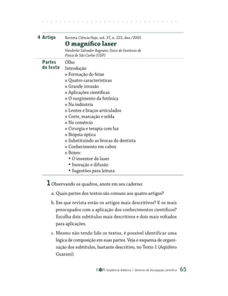 Seqüência didática Gêneros de divulgação científica 65
4 Artigo Revista Ciência Hoje, vol. 37, n. 222, dez./2005
O magnífico laser
Vanderlei Salvador Bagnato, físico do Instituto de
Física de São Carlos (USP)
Partes Olho
do texto Introdução
Formação do feixe
Quatro características
Grande invasão
Aplicações científicas
O surgimento da fotônica
Na indústria
Lentes e braços articulados
Corte, marcação e solda
No comércio
Cirurgia e terapia com luz
Biópsia óptica
Substituindo as brocas do dentista
Conhecimento em cubos
Boxes:
• O inventor do laser
• Inovação e difusão
• Sugestões para leitura
1Observando os quadros, anote em seu caderno:
a. Quais partes dos textos são comuns aos quatro artigos?
b. Em que revista estão os artigos mais descritivos? E os mais
preocupados com a aplicação dos conhecimentos científicos?
Escolha dois subtítulos mais descritivos e dois mais voltados
para aplicações.
c. Mesmo não tendo lido os textos, é possível identificar uma
lógica de composição em suas partes. Veja o esquema de organi-
zação dos subtítulos, bastante descritivo, no Texto 1 (Aqüífero
Guarani):
 
