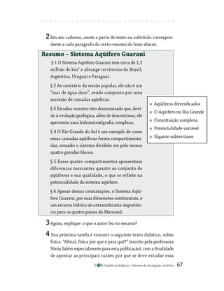 Seqüência didática Gêneros de divulgação científica 67
2Em seu caderno, anote a parte do texto ou subtítulo correspon-
dente a cada parágrafo do texto-resumo do boxe abaixo.
Resumo – Sistema Aqüífero Guarani
§ 1 O Sistema Aqüífero Guarani tem cerca de 1,2
milhão de km2
e abrange territórios do Brasil,
Argentina, Uruguai e Paraguai.
§ 2 Ao contrário da versão popular, ele não é um
“mar de água doce”, sendo composto por uma
sucessão de camadas aqüíferas.
§ 3 Estudos recentes têm demonstrado que, devi-
do à evolução geológica, além de descontínuo, ele
apresenta uma hidroestratigrafia complexa.
§ 4 O Rio Grande do Sul é um exemplo de como
essas camadas aqüíferas foram compartimenta-
das, estando o sistema dividido em pelo menos
quatro grandes blocos.
§ 5 Esses quatro compartimentos apresentam
diferenças marcantes quanto ao conjunto de
aqüíferos e sua qualidade, o que se reflete na
potencialidade do sistema aqüífero.
§ 6 Apesar dessas constatações, o Sistema Aqüí-
fero Guarani, por suas dimensões continentais, é
um recurso hídrico de extraordinária importân-
cia para os quatro países do Mercosul.
3Agora, explique: o que o autor fez no resumo?
4 Sua próxima tarefa é resumir o seguinte texto didático, sobre
física: “Afinal, física por que e para quê?” (escrito pela professora
Sônia Salém especialmente para esta publicação), com a ­finalidade
de apontar as principais razões por que se deve estudar essa
Aqüíferos diversificados
O Aqüífero no Rio Grande
Constituição complexa
Potencialidade variável
Gigante subterrâneo
 