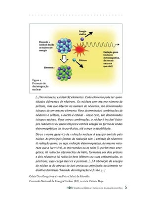 Seqüência didática Gêneros de divulgação científica 
[...] Na natureza, existem 92 elementos. Cada elemento pode ter quan-
tidades diferentes de nêutrons. Os núcleos com mesmo número de
prótons, mas que diferem no número de nêutrons, são denominados
isótopos de um mesmo elemento. Para determinadas combinações de
nêutrons e prótons, o núcleo é estável – nesse caso, são denominados
isótopos estáveis. Para outras combinações, o núcleo é instável (isóto-
pos radioativos ou radioisótopos) e emitirá energia na forma de ondas
eletromagnéticas ou de partículas, até atingir a estabilidade.
Dá-se o nome genérico de radiação nuclear à energia emitida pelo
núcleo. As principais formas de radiação são: i) emissão de nêutrons;
ii) radiação gama, ou seja, radiação eletromagnética, da mesma natu-
reza que a luz visível, as microondas ou os raios X, porém mais ener-
gética; iii) radiação alfa (núcleos de hélio, formados por dois prótons
e dois nêutrons); iv) radiação beta (elétrons ou suas antipartículas, os
pósitrons, cuja carga elétrica é positiva). [...] A liberação de energia
do núcleo se dá através de dois processos principais: decaimento ra-
dioativo (também chamado desintegração) e fissão. [...]
Odair Dias Gonçalves e Ivan Pedro Salati de Almeida.
Comissão Nacional de Energia Nuclear (RJ), revista Ciência Hoje.
 
