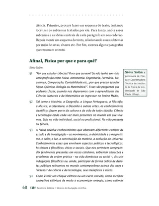 Seqüência didática Gêneros de divulgação científica
68
­
ciência. Primeiro, procure fazer um esquema do texto, tentando
localizar os subtemas tratados por ele. Para tanto, anote esses
subtemas e as idéias centrais de cada parágrafo em seu caderno.
Depois monte um esquema do texto, relacionando esses subtemas
por meio de setas, chaves etc. Por fim, escreva alguns parágrafos
que resumam o texto.
Afinal, Física por que e para quê?
Sônia Salém
§1 “Por que estudar ciências? Para que servem? Se não tenho em vista
uma profissão como Física, Astronomia, Engenharia, Farmácia, Bio-
química, Computação, Contabilidade etc., por que preciso estudar
Física, Química, Biologia ou Matemática?”. Essas são perguntas que
podemos fazer, quando nos deparamos com o aprendizado das
Ciên­cias Naturais e da Matemática ao ingressar no Ensino Médio.
§2 Tal como a História, a Geografia, a Língua Portuguesa, a Filosofia,
a Música, a Literatura, o Desenho e outras artes, os conhecimentos
científicos fazem parte da cultura e da vida de todo cidadão. Ciência
e tecnologia estão cada vez mais presentes no mundo em que vive-
mos. Seja na vida individual, social ou profissional. Na vida presente
ou futura.
§3 A Física envolve conhecimentos que abarcam diferentes campos de
estudo e de investigação – os movimentos, a eletricidade e o magnetis-
mo, o calor, a luz, a constituição da matéria, a evolução do Universo.
Conhecimentos esses que envolvem aspectos práticos e tecnológicos,
históricos e filosóficos, éticos e sociais. Que nos permitem compreen-
der fenômenos presentes em nosso cotidiano, enfrentar situações e
problemas de ordem prática – na vida doméstica ou social –, discutir
indagações filosóficas ou, ainda, participar de forma crítica de deba-
tes públicos relevantes no mundo contemporâneo acerca dos usos e
“desusos” da ciência e da tecnologia, seus benefícios e riscos.
§4 Como evitar um choque elétrico ou um curto-circuito, como escolher
aparelhos elétricos de modo a economizar energia, como estimar
Sônia Salém é
professora de Físi-
ca e Coordenadora
Técnica do Institu-
to de Física da Uni-
versidade de São
Paulo (Ifusp).
 