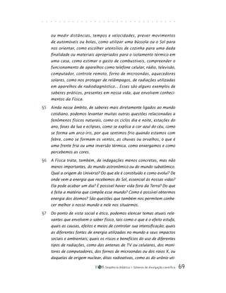 Seqüência didática Gêneros de divulgação científica 69
ou medir distâncias, tempos e velocidades, prever movimentos
de automóveis ou bolas, como utilizar uma bússola ou o Sol para
nos orientar, como escolher utensílios de cozinha para uma dada
finalidade ou materiais apropriados para o isolamento térmico em
uma casa, como estimar o gasto de combustíveis, compreender o
funcionamento de aparelhos como telefone celular, rádio, televisão,
computador, controle remoto, forno de microondas, aquecedores
solares, como nos proteger de relâmpagos, de radiações utilizadas
em aparelhos de radiodiagnóstico... Esses são alguns exemplos de
saberes práticos, presentes em nossa vida, que envolvem conheci-
mentos da Física.
§5 Ainda nesse âmbito, de saberes mais diretamente ligados ao mundo
cotidiano, podemos levantar muitas outras questões relacionadas a
fenômenos físicos naturais, como os ciclos dia e noite, estações do
ano, fases da lua e eclipses, como se explica a cor azul do céu, como
se forma um arco-íris, por que sentimos frio quando estamos com
febre, como se formam os ventos, as chuvas ou orvalhos, o que é
uma frente fria ou uma inversão térmica, como enxergamos e como
percebemos as cores.
§6 A Física trata, também, de indagações menos concretas, mas não
menos importantes, do mundo astronômico ou do mundo subatômico.
Qual a origem do Universo? Do que ele é constituído e como evolui? De
onde vem a energia que recebemos do Sol, essencial às nossas vidas?
Ela pode acabar um dia? É possível haver vida fora da Terra? Do que
é feita a matéria que compõe esse mundo? Como é possível obtermos
energia dos átomos? São questões que também nos permitem conhe-
cer melhor o nosso mundo e nele nos situarmos.
§7 Do ponto de vista social e ético, podemos elencar temas atuais rele-
vantes que envolvem o saber físico, tais como o que é o efeito estufa,
quais as causas, efeitos e meios de controlar sua intensificação; quais
as diferentes fontes de energia utilizadas no mundo e seus impactos
sociais e ambientais; quais os riscos e benefícios do uso de diferentes
tipos de radiações, como das antenas de TV ou celulares, dos moni-
tores de computadores, dos fornos de microondas ou dos raios X, ou
daquelas de origem nuclear, ditas radioativas, como as do urânio uti-
 