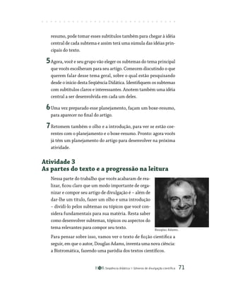 Seqüência didática Gêneros de divulgação científica 71
resumo, pode tomar esses subtítulos também para chegar à idéia
central de cada subtema e assim terá uma súmula das idéias prin-
cipais do texto.
5Agora, você e seu grupo vão eleger os subtemas do tema principal
que vocês escolheram para seu artigo. Comecem discutindo o que
querem falar desse tema geral, sobre o qual estão pesquisando
desde o início desta Seqüência Didática. Identifiquem os subtemas
com subtítulos claros e interessantes. Anotem também uma idéia
central a ser desenvolvida em cada um deles.
6Uma vez preparado esse planejamento, façam um boxe-resumo,
para aparecer no final do artigo.
7Retomem também o olho e a introdução, para ver se estão coe-
rentes com o planejamento e o boxe-resumo. Pronto: agora vocês
já têm um planejamento do artigo para desenvolver na próxima
atividade.
Atividade 3
As partes do texto e a progressão na leitura
Nessa parte do trabalho que vocês acabaram de rea-
lizar, ficou claro que um modo importante de orga-
nizar e compor seu artigo de divulgação é – além de
dar-lhe um título, fazer um olho e uma introdução
– dividi-lo pelos subtemas ou tópicos que você con-
sidera fundamentais para sua matéria. Resta saber
como desenvolver subtemas, tópicos ou aspectos do
tema relevantes para compor seu texto.
Para pensar sobre isso, vamos ver o texto de ficção científica a
seguir, em que o autor, Douglas Adams, inventa uma nova ciência:
a Bistromática, fazendo uma paródia dos textos científicos.
Douglas Adams.
 