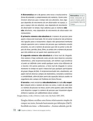 Seqüência didática Gêneros de divulgação científica
72
A Bistromática em si é apenas uma nova e revolucionária
forma de entender o comportamento dos números. Assim como
Einstein observou que o tempo não era absoluto, mas algo
que dependia do movimento de um observador no espaço, e
que o espaço não era absoluto, mas dependia do movimento
do observador no tempo, hoje sabemos que os números não
são absolutos, mas dependem do movimento do observador nos
restaurantes.
O primeiro número não-absoluto é o número de pessoas para
quem a mesa está reservada. Ele irá variar no decorrer das primeiras
três ligações para o restaurante e depois não apresentará nenhuma
relação aparente com o número de pessoas que realmente estarão
presentes, ou com o número de pessoas que irão se juntar a elas de-
pois do show, partida, festa, filme, ou ainda com o número de pessoas
que irão embora ao ver quem mais apareceu por lá.
O segundo número não-absoluto é a hora real de chegada.
Este número é hoje conhecido como um dos mais bizarros conceitos
matemáticos, uma reciproversexclusão, um número cuja existência
só pode ser definida como sendo qualquer outra coisa diferente de
si mesmo. Em outras palavras, a hora real de chegada é o único
momento no tempo no qual é impossível que qualquer participante
do grupo chegue de fato. A reciproversexclusão tem, atualmente, um
papel vital em diversos campos da matemática, incluindo a estatística
e contabilidade, além de fazer parte das equações básicas usadas na
engenharia dos campos de Problema de Outra Pessoa.
O terceiro e mais misterioso não-absolutismo de todos diz respei-
to à relação entre o número de itens na conta, o valor de cada item
e o número de pessoas na mesa, assim como quanto cada uma delas
está disposta a pagar (o número de pessoas que trouxeram algum
dinheiro é apenas um subfenômeno desse campo).
Douglas Adams, A vida, o Universo e tudo o mais. São Paulo: GMT, 2005.
Douglas Adams escolheu uma forma relativamente simples de
compor seu texto, formado basicamente por definições (X é Y).
Escolhido seu tema – a Bistromática –, ficamos sabendo, por de-
Bistromática: alusão a
bistrô, restaurante pe-
queno e simples, porém
aconchegante, típico da
França.
 