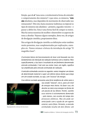 Seqüência didática Gêneros de divulgação científica 73
finição, que ela é “uma nova e revolucionária forma de entender
o comportamento dos números” e que estes, os números, “não
são absolutos, mas dependem do movimento do observador nos
restaurantes”. Dito isto, basta enumerar (subtemas ou tópicos) os
tipos de números não-absolutos – primeiro, segundo e terceiro – e
passar a defini-los. Esta é uma forma fácil de compor os textos.
Mas há outras maneiras de escolher e desenvolver os aspectos do
tema a abordar. Vejamos alguns exemplos, desta vez, de artigos
de divulgação científica, propriamente ditos.
Nos artigos de divulgação científica as definições estão também
muito presentes, mas complementadas por explicações, exem-
plos etc. Vamos retomar a leitura da introdução do artigo “O
magnífico laser”:
O princípio básico de funcionamento do laser está baseado nas leis
fundamentais da interação da radiação luminosa com a matéria. Mais
especificamente, a luz laser é resultado de um fenômeno denominado
emissão estimulada. E daí vem seu nome: laser, em inglês, significa
luz amplificada pela emissão estimulada de radiação.
A emissão estimulada consiste no seguinte: vamos imaginar um átomo
de determinado material e supor um elétron desse átomo que esteja
em um estado excitado, ou seja, com ”excesso” de energia.
Esse elétron excitado apresenta uma forte tendência de voltar para o
seu estado “natural”, isto é, para um nível
de energia mais baixa. Ao fazer isso, ele
devolve ao meio essa energia na forma de
um pacote de luz (fóton). Porém, sozinho
esse retorno é extremamente demorado
– pelo menos, nas escalas de tempo dos
processos atômicos. Mas ele pode ser
antecipado com a ajuda de um agente
externo: outro fóton. Portanto, a emissão
estimulada resulta em dois fótons: um
Equipamento emissor de luz laser.
KIM
STEELE
 