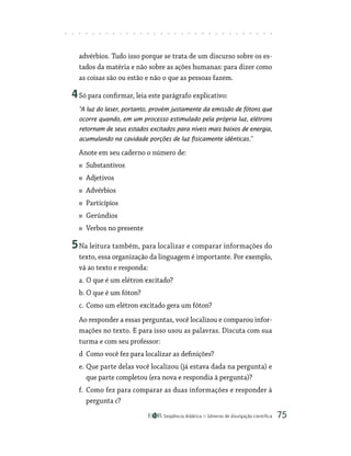 Seqüência didática Gêneros de divulgação científica 75
advérbios. Tudo isso porque se trata de um discurso sobre os es-
tados da matéria e não sobre as ações humanas: para dizer como
as coisas são ou estão e não o que as pessoas fazem.
4Só para confirmar, leia este parágrafo explicativo:
“A luz do laser, portanto, provém justamente da emissão de fótons que
ocorre quando, em um processo estimulado pela própria luz, elétrons
retornam de seus estados excitados para níveis mais baixos de energia,
acumulando na cavidade porções de luz fisicamente idênticas.”
Anote em seu caderno o número de:
Substantivos
Adjetivos
Advérbios
Particípios
Gerúndios
Verbos no presente
5Na leitura também, para localizar e comparar informações do
texto, essa organização da linguagem é importante. Por exemplo,
vá ao texto e responda:
a. O que é um elétron excitado?
b. O que é um fóton?
c. Como um elétron excitado gera um fóton?
Ao responder a essas perguntas, você localizou e comparou infor-
mações no texto. E para isso usou as palavras. Discuta com sua
turma e com seu professor:
d Como você fez para localizar as definições?
e. Que parte delas você localizou (já estava dada na pergunta) e
que parte completou (era nova e respondia à pergunta)?
f. Como fez para comparar as duas informações e responder à
pergunta c?
 