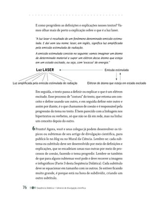 Seqüência didática Gêneros de divulgação científica
76
E como progridem as definições e explicações nesses textos? Va-
mos olhar mais de perto a explicação sobre o que é a luz laser.
“A luz laser é resultado de um fenômeno denominado emissão estimu-
lada. E daí vem seu nome: laser, em inglês, significa luz amplificada
pela emissão estimulada de radiação.
A emissão estimulada consiste no seguinte: vamos imaginar um átomo
de determinado material e supor um elétron desse átomo que esteja
em um estado excitado, ou seja, com ‘excesso’ de energia.”
Luz LASER Emissão estimulada
Luz amplificada pela emissão estimulada de radiação Elétron de átomo que esteja em estado excitado
Em seguida, o texto passa a definir ou explicar o que é um elétron
excitado. Esse processo de “costura” do texto, que retoma um con-
ceito e define usando um outro, e em seguida define este outro e
assim por diante, é o que chamamos de coesão e é responsável pela
progressão do tema no texto. É bem parecido com a linkagem nos
hipertextos ou verbetes, só que não se dá em rede, mas na linha:
um conceito depois do outro.
6Pronto! Agora, você e seus colegas já podem desenvolver os tó-
picos ou subtemas de seu artigo de divulgação científica, para
publicá-lo no blog ou no Mural da Ciência. Lembre-se: cada sub-
tema ou subtítulo deve ser desenvolvido por meio de definições e
explicações, que se encadeiam umas nas outras por meio de pro-
cessos de coesão, fazendo o tema progredir. Lembre-se também
de que para alguns subtemas você pode e deve recorrer a imagens
e infográficos (Parte 3 desta Seqüência Didática). Cada subtítulo
deve se equacionar em tamanho com os outros. Se estiver ficando
muito grande, é porque está na hora de subdividir, criando um
outro subtítulo.
 