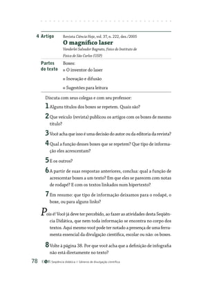 Seqüência didática Gêneros de divulgação científica
78
Discuta com seus colegas e com seu professor:
1Alguns títulos dos boxes se repetem. Quais são?
2Que veículo (revista) publicou os artigos com os boxes de mesmo
título?
3Você acha que isso é uma decisão do autor ou da editoria da revista?
4Qual a função desses boxes que se repetem? Que tipo de informa-
ção eles acrescentam?
5E os outros?
6A partir de suas respostas anteriores, conclua: qual a função de
acrescentar boxes a um texto? Em que eles se parecem com notas
de rodapé? E com os textos linkados num hipertexto?
7Em resumo: que tipo de informação deixamos para o rodapé, o
boxe, ou para alguns links?
Pois é! Você já deve ter percebido, ao fazer as atividades desta Seqüên-
cia Didática, que nem toda informação se encontra no corpo dos
textos. Aqui mesmo você pode ter notado a presença de uma ferra-
menta essencial da divulgação científica, escolar ou não: os boxes.
8Volte à página 38. Por que você acha que a definição de infografia
não está diretamente no texto?
4 Artigo Revista Ciência Hoje, vol. 37, n. 222, dez./2005
O magnífico laser
Vanderlei Salvador Bagnato, físico do Instituto de
Física de São Carlos (USP)
Partes Boxes:
do texto O inventor do laser
Inovação e difusão
Sugestões para leitura
 