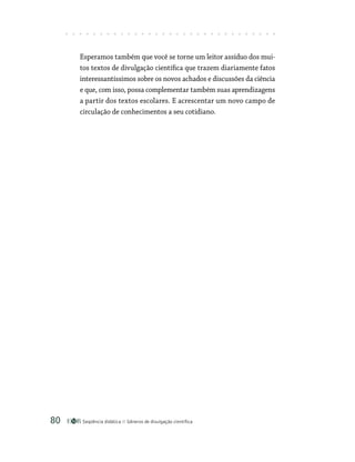 Seqüência didática Gêneros de divulgação científica
80
Esperamos também que você se torne um leitor assíduo dos mui-
tos textos de divulgação científica que trazem diariamente fatos
interessantíssimos sobre os novos achados e discussões da ciência
e que, com isso, possa complementar também suas aprendizagens
a partir dos textos escolares. E acrescentar um novo campo de
circulação de conhecimentos a seu cotidiano.
 