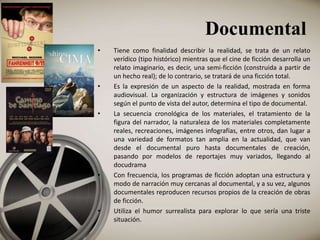 Documental
• Tiene como finalidad describir la realidad, se trata de un relato
verídico (tipo histórico) mientras que el cine de ficción desarrolla un
relato imaginario, es decir, una semi-ficción (construida a partir de
un hecho real); de lo contrario, se tratará de una ficción total.
• Es la expresión de un aspecto de la realidad, mostrada en forma
audiovisual. La organización y estructura de imágenes y sonidos
según el punto de vista del autor, determina el tipo de documental.
• La secuencia cronológica de los materiales, el tratamiento de la
figura del narrador, la naturaleza de los materiales completamente
reales, recreaciones, imágenes infografías, entre otros, dan lugar a
una variedad de formatos tan amplia en la actualidad, que van
desde el documental puro hasta documentales de creación,
pasando por modelos de reportajes muy variados, llegando al
docudrama
• Con frecuencia, los programas de ficción adoptan una estructura y
modo de narración muy cercanas al documental, y a su vez, algunos
documentales reproducen recursos propios de la creación de obras
de ficción.
• Utiliza el humor surrealista para explorar lo que sería una triste
situación.
 