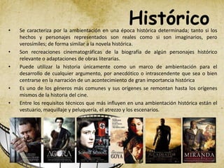 Histórico• Se caracteriza por la ambientación en una época histórica determinada; tanto si los
hechos y personajes representados son reales como si son imaginarios, pero
verosímiles; de forma similar a la novela histórica.
• Son recreaciones cinematográficas de la biografía de algún personajes histórico
relevante o adaptaciones de obras literarias.
• Puede utilizar la historia únicamente como un marco de ambientación para el
desarrollo de cualquier argumento, por anecdótico o intrascendente que sea o bien
centrarse en la narración de un acontecimiento de gran importancia histórica
• Es uno de los géneros más comunes y sus orígenes se remontan hasta los orígenes
mismos de la historia del cine.
• Entre los requisitos técnicos que más influyen en una ambientación histórica están el
vestuario, maquillaje y peluquería, el atrezzo y los escenarios.
 