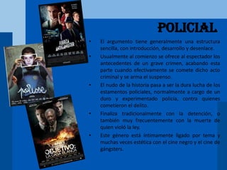 Policial
• El argumento tiene generalmente una estructura
sencilla, con introducción, desarrollo y desenlace.
• Usualmente al comienzo se ofrece al espectador los
antecedentes de un grave crimen, acabando esta
parte cuando efectivamente se comete dicho acto
criminal y se arma el suspenso.
• El nudo de la historia pasa a ser la dura lucha de los
estamentos policiales, normalmente a cargo de un
duro y experimentado policía, contra quienes
cometieron el delito.
• Finaliza tradicionalmente con la detención, o
también muy frecuentemente con la muerte de
quien violó la ley.
• Este género está íntimamente ligado por tema y
muchas veces estética con el cine negro y el cine de
gángsters.
 
