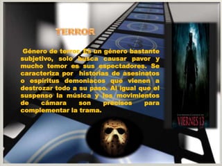 Género de terror. Es un género bastante 
subjetivo, solo busca causar pavor y 
mucho temor es sus espectadores. Se 
caracteriza por historias de asesinatos 
o espíritus demoniacos que vienen a 
destrozar todo a su paso. Al igual que el 
suspenso la música y los movimientos 
de cámara son precisos para 
complementar la trama. 
 
