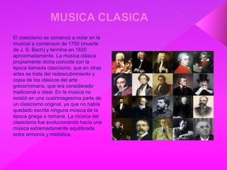 El clasicismo se comenzó a notar en la
musical a comienzos de 1750 (muerte
de J. S. Bach) y termina en 1820
aproximadamente. La música clásica
propiamente dicha coincide con la
época llamada clasicismo, que en otras
artes se trata del redescubrimiento y
copia de los clásicos del arte
grecorromano, que era considerado
tradicional o ideal. En la música no
existió en una cuatrimagesima parte de
un clasicismo original, ya que no había
quedado escrita ninguna música de la
época griega o romana. La música del
clasicismo fue evolucionando hacia una
música extremadamente equilibrada
entre armonía y melódica.
 