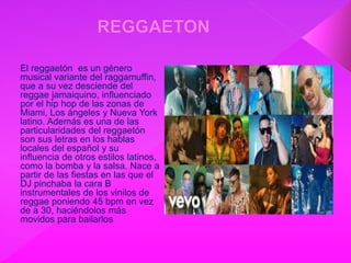 El reggaetón es un género
musical variante del raggamuffin,
que a su vez desciende del
reggae jamaiquino, influenciado
por el hip hop de las zonas de
Miami, Los ángeles y Nueva York
latino. Además es una de las
particularidades del reggaetón
son sus letras en los hablas
locales del español y su
influencia de otros estilos latinos,
como la bomba y la salsa. Nace a
partir de las fiestas en las que el
DJ pinchaba la cara B
instrumentales de los vinilos de
reggae poniendo 45 bpm en vez
de a 30, haciéndolos más
movidos para bailarlos
 