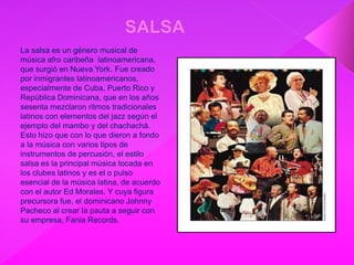 La salsa es un género musical de
música afro caribeña latinoamericana,
que surgió en Nueva York. Fue creado
por inmigrantes latinoamericanos,
especialmente de Cuba, Puerto Rico y
República Dominicana, que en los años
sesenta mezclaron ritmos tradicionales
latinos con elementos del jazz según el
ejemplo del mambo y del chachachá.
Esto hizo que con lo que dieron a fondo
a la música con varios tipos de
instrumentos de percusión, el estilo
salsa es la principal música tocada en
los clubes latinos y es el o pulso
esencial de la música latina, de acuerdo
con el autor Ed Morales. Y cuya figura
precursora fue, el dominicano Johnny
Pacheco al crear la pauta a seguir con
su empresa, Fania Records.
 