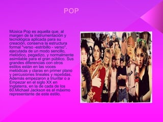 Música Pop es aquella que, al
margen de la instrumentación y
tecnológica aplicada para su
creación, conserva la estructura
formal "verso -estribillo - verso",
ejecutada de un modo sencillo,
melódico, pegadizo, y normalmente
asimilable para el gran público. Sus
grandes diferencias con otros
estilos están en las voces
melódicas y claras en primer plano
y percusiones lineales y repetidas.
Además empezaron a triunfar o a
Empezar en el siglo XX en
Inglaterra, en la de cada de los
60.Michael Jackson es el máximo
representante de este estilo.
 