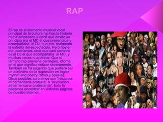 El rap es el elemento musical vocal
principal de la cultura hip hop.la historia
no ha empezado a decir que desde un
principio era el MC el que presentaba y
acompañaba al DJ, que era, realmente
la estrella del espectáculo. Pero hoy en
día, podríamos decir que casi siempre
es el DJ el que acompañaba al MC, y
muchas veces ni aparece. Que el
termino rap proviene del inglés, idioma
en el que significa criticar severamente.
También se ha sugerido que pudiera ser
un acrónimo de la expresión en ingles
rhythm and poetry (ritmo y poesía).
Otros posibles acrónimos son "retupnas
afroamericana protesta" o "revolución
afroamericana protestante”. Esto lo
podemos encontrar en distintas páginas
de nuestro internet.
 