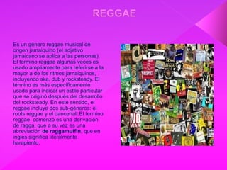 Es un género reggae musical de
origen jamaiquino (el adjetivo
jamaicano se aplica a las personas).
El termino reggae algunas veces es
usado ampliamente para referirse a la
mayor a de los ritmos jamaiquinos,
incluyendo ska, dub y rocksteady. El
término es más específicamente
usado para indicar un estilo particular
que se originó después del desarrollo
del rocksteady. En este sentido, el
reggae incluye dos sub-géneros: el
roots reggae y el dancehall.El termino
reggae comenzó es una derivación
de ragga, que a su vez es una
abreviación de raggamuffin, que en
ingles significa literalmente
harapiento.
 
