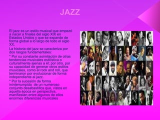 El jazz es un estilo musical que empezó
a nacer a finales del siglo XIX en
Estados Unidos y que se expande de
forma global a lo largo de todo el siglo
XX.
La historia del jazz se caracteriza por
dos rasgos fundamentales:
* Por su constante asimilación de otras
tendencias musicales estilística o
culturalmente ajenas a él; por otro, por
su capacidad de generar otros estilos
musicales, como el rock and roll, que
terminaron por evolucionar de forma
independiente al jazz.
* Por la sucesión de forma
ininterrumpida de un numeroso
conjunto desabastillos que, vistos en
aquella época en perspectiva,
manifiestan entre algunos de ellos
enormes diferencias musicales
 