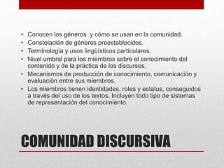 COMUNIDAD DISCURSIVA
• Conocen los géneros y cómo se usan en la comunidad.
• Constelación de géneros preestablecidos.
• Terminología y usos lingüísticos particulares.
• Nivel umbral para los miembros sobre el conocimiento del
contenido y de la práctica de los discursos.
• Mecanismos de producción de conocimiento, comunicación y
evaluación entre sus miembros.
• Los miembros tienen identidades, roles y estatus, conseguidos
a través del uso de los textos. Incluyen todo tipo de sistemas
de representación del conocimiento.
 
