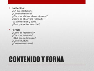 CONTENIDO Y FORNA
 Contenido:
¿En qué institución?
¿Qué se comunica?
¿Cómo se elabora el conocimiento?
¿Cómo se observa la realidad?
¿Cuándo se lee y cómo?
¿Para qué se lee y escribe?
 Forma:
¿Cómo se representa?
¿Cómo se transmite?
¿Qué tipo de lenguaje?
¿Qué estructura?
¿Qué convenciones?
 