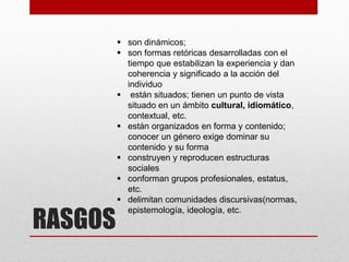 RASGOS
 son dinámicos;
 son formas retóricas desarrolladas con el
tiempo que estabilizan la experiencia y dan
coherencia y significado a la acción del
individuo
 están situados; tienen un punto de vista
situado en un ámbito cultural, idiomático,
contextual, etc.
 están organizados en forma y contenido;
conocer un género exige dominar su
contenido y su forma
 construyen y reproducen estructuras
sociales
 conforman grupos profesionales, estatus,
etc.
 delimitan comunidades discursivas(normas,
epistemología, ideología, etc.
 