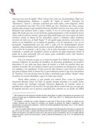 Anne Pérotin-Dumon


trancazos esas aves de rapiña.17 Pero volvían una y otra vez, sin perturbarse. Papá tuvo
que, definitivamente, dedicarse a aquello de “andar al monte”. Entonces los
“diezmeros”, “jueces” y demases avanzaron por todos lados, como langostas. Hasta
que consumieron casi todo. Fue el fin. Había que irse. Teníamos que irnos, aunque
quedara algo, porque lo que quedaba había que dividirlo entre los seis, siete, ocho o más
hermanos que crecimos junto a papá y mamá. Y eso no servía para nada que fuera
digno. De modo que uno, en ese momento, podía preguntarse: y todo el esfuerzo de los
viejos, todo el esfuerzo nuestro, ¿para qué? ¿Qué pudo papá, aun con el apoyo de todos
nosotros, contra la alianza de los mercaderes, jueces y militares? ¿Qué recibimos
nosotros de todo eso, al final? Nada.18 Y ahí quedó papá, proscrito, convertido a la
fuerza en un bandolero, en un ladrón de ganados, o en un anarquista; o sea: en un
perseguido. Vagabundeando por ahí, codo a codo con los desprestigiados peones
-gañanes. ¿Qué podíamos hacer entonces nosotros? ¿Rondar como fantasmas en torno
a los restos de la parcela, o de la viña, o de la mina broceada, en torno a la fragua
erradicada o cerrada por insalubre? ¿Llorar la derrota de papá empresario frente al
poder de la clase mercantil? ¿No era mejor, pues, enrabiados como todo ‘huacho’,
echarse también al camino?19.
       Este sí es el punto en que, ya, es mejor no seguir. Si se habla de ‘nuestros’ viejos,
entonces hablemos de leyendas de bandidos, de presencias pusilánimes, de hombres
derrotados. O sea, nada que fuera capaz de retener a su lado los muchos hijos que
echaban al mundo. No nos abrieron camino: por el contrario; nos bloquearon. Así que
nos repelían, y los repelíamos. O por causa de ellos mismos, o por causa de terceros;
que para el balance final, lo mismo da. Lo que realmente cuenta es que nos convertimos
en “huachos”. En una enorme masa de niños y muchachos que estaban “demás” sobre
el camino. Es nuestra identidad, y aquí es lo único que cuenta.
      Ahora dirán ustedes: ¿y qué pasaba con mamá? Pues -como lo presintió
claramente Rosaria Araya- los hijos se quedan siempre aferrados a la madre. Sobre
todo, cuando hay naufragio conyugal. Entonces digámoslo de entrada: mamá se
quedaba muy a disgusto con nosotros. Es que para ella no éramos más que un cepo que
la impedía moverse con la presteza requerida para subsistir en un medio tan difícil

17
   “Me recibieron las dos [mujeres] armadas de palos, hasta llegar su osadía a descargarme un garrotazo en la
cabeza, diciendo que no obedecían órdenes ningunas”. AJSF, Leg, 190, P. 11. Declaración del juez de San
Fernando. 1803.
18
   “He llegado a entender que el pobre labrador no coge todo el fruto de que es digno su trabajo por las
ventajas usurarias que les exigen los aviadores con quienes su pobreza les obliga a empeñarse... Son
atormentados con ejecuciones judiciales”. Archivo de la Municipalidad de San Felipe, Vol, 1, f. 352. Informe
del procurador de Ciudad.
19
   “... que vio cuando Gabino Ramírez insultó al Señor Inspector Don Domingo Rey diciendo en su propia faz
que era un juez de carajo, y porque doña Petrona del Solar le reprendió semejante expresión le dijo que su
madre era una puta y que todos los jueces de la villa eran de sucios excrementos, que no se le daba nada de
ninguno de ellos y que no les hacia juicio”. Archivo Judicial de Puchuncaví, Leg. 16, P. 36. Declaración de
testigo. 1838.


                                      http://www.sas.ac.uk/ilas                                           10
 