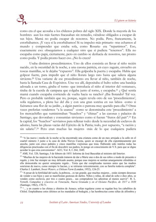 El género en historia


como era el que acosaba a los chilenos pobres del siglo XIX. Donde la mayoría de los
hombres -aun los más fuertes fracasaban sin remedio, viéndose obligados a escapar de
sus hijos. Mamá no podía escapar de nosotros. No podía. Pero, francamente, la
estorbábamos. ¡Y vaya si la estorbábamos! Si su impulso más primario -tras echarnos al
mundo y comprender que estaba sola, como Rosaria- era “repartirnos”. Eso,
exactamente eso: obsequiarnos a cualquier otro que sí pudiera “tenernos”. Ella no
escapaba como papá, ciertamente, pero en cambio se deshacía de nosotros, tan pronto
como podía. Y podía pronto hacer eso. ¿No lo creen?
        Usaba distintos procedimientos. Uno de ellos consistía en llevar al niño recién
nacido, en la oscuridad de la noche, a una casona patricia, en cuyo zaguán, envuelto en
toscas mantillas, se le dejaba “expuesto”. Ella golpeaba la puerta y escapaba. Había que
golpear fuerte, para impedir que el niño llorara largo rato hasta que saliera alguna
sirviente.20 Una variante de ese procedimiento era llevar al niño, también de noche,
hasta la llamada Casa de Expósitos. Una vez allí, depositaba el bulto sobre una bandeja
adosada a un torno, giraba el torno -que introducía el niño al interior del ventanuco,
tiraba de la cuerda de campana que colgaba junto al torno, y escapaba.21 ¿ Qué sentía
mamá cuando escapaba corriendo de vuelta hacia su rancho? ¿Iba llorando? Tal vez.
Pero es probable también que no, porque, según revela otro de sus ‘procedimientos’,
solía regalarnos, a plena luz del día y con una gran sonrisa en sus labios -como si
fuéramos una flor de su jardín-, a algún patrón o patrona muy querido para ella.22 Otras
veces preferían vendernos “a la usanza” -como se denominaba este ‘procedimiento’ a
los mercachifles que suministraban “huachos” y “chinas” a las casonas y palacios de
Santiago, que devoraban y consumían sirvientes como si fueran “frutos del país”.23 En
la capital, los “huachos” servíamos para rellenar todo: desde la necesidad de esclavos de
adorno, hasta las plazas vacías del Ejército de la Patria; todo, por supuesto, “a ración y
sin salario”.24 Pero eran muchas las mujeres -más de lo que cualquiera pudiera

20
   “A las nueve i media de la noche se ha encontrado una criatura como de un mes arrojada a la calle en el
cuartel número 3 junto a la casa de doña Nieves Cuesta, quien se encargó de ella espontáneamente por
anoche, junto con cinco pañales y cinco mantillas viejísimas que traia. Habiendo sido inútiles todas las
diligencias practicadas con el fin de descubrir sus padres, lo pongo en conocimiento de V.S. para que se digne
acordar lo que crea convenientes”. ACC, Vol. 8, f. 264, 1849.
21
   AMI, Vol. 320, Santiago, 5 de febrero de 1855. Informe de José Bascuñán al ministro del Interior.
22
   “Muchas de las mujeres de la hacienda trataron de dar a Marie uno o dos de sus niños a modo de presente o
regalo, y éste fue siempre un muy delicado asunto, porque esas mujeres se sentían amargamente ofendidas si
ella demostraba no querer semejante regalo... Tenía que dar complicadas razones antes que las madres
sonrieran de nuevo, como siempre lo hacían, y se retiraran reticentemente, con su familia todavía completa”.
Charles J. Lambert, Sweet Waters, a Chilean Farm (London, 1952), 124-25.
23
   “A pesar de la fertilidad del suelo, la pobreza... es tan grande, que muchas mujeres... están siempre deseosas
de vender a sus hijos y aun se manifiestan gustosas de darlos. Niños y niñas, de edad de ocho o diez años, se
venden como esclavos, por tres o cuatro pesos... sus compradores los adiestran al menos aservir”. R. L.
Vowell, Campañas y cruceros en Venezuela, Nueva Granada y en el Océano Pacífico, de 1817 a 1830
(Santiago, 1962), 170-71.
24
   “... y en cuanto a las chinas y chinitos de Arauco, solían regalarse como se regalan hoy los caballitos de
Chiloé. Empleábanse estos últimos en los mandados al bodegón, y las hembrecitas como niñas de alfombra y



11                          Institute of Latin American Studies, University of London
 