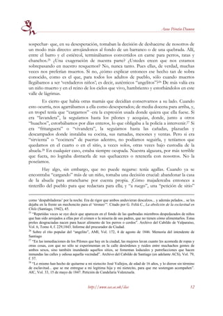 Anne Pérotin-Dumon


sospechar- que, en su desesperación, tomaban la decisión de deshacerse de nosotros de
un modo más directo: arrojándonos al fondo de un barranco o de una quebrada. Allí,
entre el barro y el estiércol, terminábamos convertidos en carne para perros, ratas y
chanchos.25 ¿Una exageración de nuestra parte? ¿Ustedes creen que nos estamos
sobrepasando en nuestro resquemor? No, nunca tanto. Pues ellas, de verdad, muchas
veces nos preferían muertos. Si no, ¿cómo explicar entonces ese hecho tan de sobra
conocido, como es el que, para todos los adultos de pueblo, sólo cuando muertos
llegábamos a ser ‘verdaderos niños’; es decir, auténticos “angelitos”?26 De más valía era
un niño muerto y en el reino de los cielos que vivo, hambriento y estorbándolos en este
valle de lágrimas.
       Es cierto que había otras mamás que decidían conservarnos a su lado. Cuando
esto ocurría, nos agarrábamos a ella como desesperados; de media docena para arriba, y,
en tropel tenía que “cargarnos” -era la expresión usada donde quiera que ella fuese. Si
era “lavandera”, la seguíamos hasta los pilones y acequias, donde, junto a otros
“huachos”, estorbábamos por días enteros, lo que obligaba a la policía a intervenir.27 Si
era “fritanguera” o “vivandera”, la seguíamos hasta las cañadas, plazuelas y
descampados donde instalaba su cocina, sus ramadas, mesones y ventas. Pero si era
“sirvienta” o “cocinera” de puertas adentro, no podíamos seguirla, y teníamos que
quedamos en el cuarto o en el sitio, a veces solos, otras veces bajo custodia de la
abuela.28 En cualquier caso, estaba siempre ocupada. Nuestra algazara, por más terrible
que fuera, no lograba distraerla de sus quehaceres o retenerla con nosotros. No la
poseíamos.
         Hay algo, sin embargo, que no puede negarse: tenía agallas. Cuando ya se
encontraba “cargando” más de un niño, tomaba una decisión crucial: abandonar la casa
de la abuela para arrancharse por cuenta propia. ¡Cómo majadereaba entonces a
tinterillo del pueblo para que redactara para ella; y “a ruego”, una “petición de sitio”

como ‘despabiladoras’ por la noche. Era de rigor que ambos anduvieran descalzos... y además pelados... se les
dejaba en la frente un mechoncito para el ‘tironeo’”. Citado por G. Feliú C., La abolición de la esclavitud en
Chile (Santiago, 1942), 45.
25
   “Repetidas veces se oye decir que aparecen en el fondo de las quebradas miembros despedazados de niños
que han sido arrojados a ellas por el crimen o la miseria de sus padres, que no tienen cómo alimentarlos. Estas
proles desgraciadas nacen para hacer alimento de los perros o cerdos”. Archivo del Cabildo de Valparaíso,
Vol. 6, Tomo 4, f. 229,1843. Informe del procurador de Ciudad.
26
   Sobre el rito popular del “angelito”, AMI, Vol. 172, 4 de agosto de 1846. Memoria del intendente de
Santiago
27
   “En las inmediaciones de los Pilones que hay en la ciudad, las mujeres lavan cuanto les acomoda de ropas y
otras cosas, con que no sólo se experimentan en la calle desórdenes y ruidos entre muchachos gentes de
ambos sexos, sino también inundando aquellos sitios, se fomentan lodazales y putrefacciones que hacen
inmundas las calles y odiosa aquella vecindad”. Archivo del Cabildo de Santiago (en adelante ACS), Vol. 79,
f. 57.
28
   “Lo mismo han hecho de quitarme a mi nietecito José Vallejos, de edad de 16 años, y lo dieron sin término
de esclavitud... que se me entregue a mi legítima hija y mi nietecito, para que me sostengan acompañen”.
AIC, Vol. 33, 15 de mayo de 1847. Petición de Candelaria Valenzuela.


                                       http://www.sas.ac.uk/ilas                                            12
 