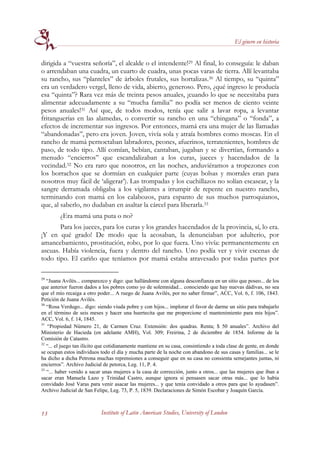 El género en historia


dirigida a “vuestra señoría”, el alcalde o el intendente!29 Al final, lo conseguía: le daban
o arrendaban una cuadra, un cuarto de cuadra, unas pocas varas de tierra. Allí levantaba
su rancho, sus “planteles” de árboles frutales, sus hortalizas.30 Al tiempo, su “quinta”
era un verdadero vergel, lleno de vida, abierto, generoso. Pero, ¿qué ingreso le producía
esa “quinta”? Rara vez más de treinta pesos anuales, ¡cuando lo que se necesitaba para
alimentar adecuadamente a su “mucha familia” no podía ser menos de ciento veinte
pesos anuales!31 Así que, de todos modos, tenía que salir a lavar ropa, a levantar
fritanguerías en las alamedas, o convertir su rancho en una “chingana” o “fonda”, a
efectos de incrementar sus ingresos. Por entonces, mamá era una mujer de las llamadas
“abandonadas”, pero era joven. Joven, vivía sola y atraía hombres como moscas. En el
rancho de mamá pernoctaban labradores, peones, afuerinos, terratenientes, hombres de
paso, de todo tipo. Allí comían, bebían, cantaban, jugaban y se divertían, formando a
menudo “encierros” que escandalizaban a los curas, jueces y hacendados de la
vecindad.32 No era raro que nosotros, en las noches, anduviéramos a tropezones con
los borrachos que se dormían en cualquier parte (cuyas bolsas y morrales eran para
nosotros muy fácil de ‘aligerar’). Las trompadas y los cuchillazos no solían escasear, y la
sangre derramada obligaba a los vigilantes a irrumpir de repente en nuestro rancho,
terminando con mamá en los calabozos, para espanto de sus muchos parroquianos,
que, al saberlo, no dudaban en asaltar la cárcel para liberarla.33
         ¿Era mamá una puta o no?
       Para los jueces, para los curas y los grandes hacendados de la provincia, sí, lo era.
¡Y en qué grado! De modo que la acosaban, la denunciaban por adulterio, por
amancebamiento, prostitución, robo, por lo que fuera. Uno vivía: permanentemente en
ascuas. Había violencia, fuera y dentro del rancho. Uno podía ver y vivir escenas de
todo tipo. El cariño que teníamos por mamá estaba atravesado por todas partes por

29
   “Juana Avilés... comparezco y digo: que hallándome con alguna desconfianza en un sitio que poseo... de los
que anterior fueron dados a los pobres como yo de solemnidad... conociendo que hay nuevas dádivas, no sea
que el mío recaiga a otro poder... A ruego de Juana Avilés, por no saber firmar”, ACC, Vol. 6, f. 106, 1843.
Petición de Juana Avilés.
30
   “Rosa Verdugo... digo: siendo viuda pobre y con hijos... implorar el favor de darme un sitio para trabajarlo
en el término de seis meses y hacer una huertecita que me proporcione el mantenimiento para mis hijos”.
ACC, Vol. 6, f. 14, 1845.
31
   “Propiedad Número 21, de Carmen Cruz. Extensión: dos quadras. Renta; $ 50 anuales”. Archivo del
Ministerio de Hacieda (en adelante AMH), Vol. 309; Freirina, 2 de diciembre de 1854. Informe de la
Comisión de Catastro.
32
   “... el juego tan ilícito que cotidianamente mantiene en su casa, consintiendo a toda clase de gente, en donde
se ocupan estos individuos todo el día y mucha parte de la noche con abandono de sus casas y familias... se le
ha dicho a dicha Petrona muchas reprensiones a conseguir que en su casa no consienta semejantes juntas, ni
encierros”. Archivo Judicial de petorca, Leg. 11, P. 4.
33
   “... haber venido a sacar unas mujeres a la casa de corrección, junto a otros... que las mujeres que iban a
sacar eran Manuela Lazo y Trinidad Castro, aunque ignora si pensasen sacar otras más... que lo había
convidado José Varas para venir asacar las mujeres... y que tenía convidado a otros para que lo ayudasen”.
Archivo Judicial de San Felipe, Leg. 73, P. 5, 1839. Declaraciones de Simón Escobar y Joaquín García.



13                          Institute of Latin American Studies, University of London
 