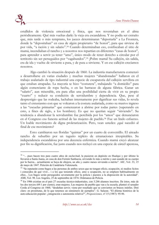 Anne Pérotin-Dumon


estallidos de violencia emocional y física, que nos reventaban en el alma
periódicamente. Qué más vueltas darle: la vieja era escandalosa. Y no podía ser extraño
que, más tarde o más temprano, los jueces determinaran “deportarla” a La Frontera,
donde la “depositaban” en casa de algún propietario “de honor”, para que sirviese de
por vida, “a ración y sin salario”.34 Cuando determinaban eso, confiscaban el sitio de
mamá, incendiaban el rancho y a nosotros nos repartían en diferentes “casas de honor”,
para aprender a servir ya tener “amo”, único modo de tener derecho a circular por el
territorio sin ser perseguidos por “vagabundos”.35 ¡Pobre mamá! Su callejón, sin salida,
era de ida y vuelta: de sirviente a puta, y de puta a sirviente. Y en ese callejón crecíamos
nosotros.
        Algo cambió la situación después de 1860. La industria manufacturera comenzó
a desarrollarse en varias ciudades y muchas mujeres “abandonadas” hallaron en el
trabajo asalariado de tipo industrial una especie de escapatoria del callejón servilista en
que estaban atrapadas. La mayoría se hizo “costurera”, trabajando “a domicilio” para
algún comerciante de ropa hecha, o en las barracas de alguna fábrica. Ganar un
“salario”, aun miserable, era para ellas una posibilidad cierta de vivir en su propio
“cuarto” y reducir su condición de servidumbre y dependencia. Que, pese al
desprestigio que las rodeaba, luchaban internamente por dignificar sus vidas, lo revela
tanto el entusiasmo con que se volcaron a la costura asalariada, como su masivo ingreso
a las “escuelas primarias” que comenzaron a abrirse por todas partes (superando en
esto, a fines de siglo, a los hombres). Es que no querían seguir “sirviendo”. Su
tendencia a abandonar la servidumbre fue percibida por los “amos” que denunciaron
en el Congreso esa funesta actitud de las mujeres de pueblo.36 Fue un lindo esfuerzo.
Un loable movimiento de digna proletarización. Pero, vean ustedes: ¿qué sucedió al
final de ese movimiento?
       Esto: cambiaron sus floridas “quintas” por un cuarto de conventillo. El aireado
rancho de suburbio por un tugurio repleto de emanaciones irrespirables. Su
independencia escandalosa por una decencia enfermiza. Cuando mamá creyó alcanzar
por fin su dignificación, fue justo cuando nos recluyó en una especie de cárcel apestosa,


34
   “... pues hacen tres para cuatro años de esclavitud; la pusieron en depósito en Hualqui y por último la
llevaron a Santa Juana, en casa de don Fermín Sanhueza, sirviendo lo más a mérito y aun usando de su cuerpo
por la fuerza... actualmente se haya de obejera, un año y cuatro meses sirviendo a mérito”. AIC, Vol. 33, 15
de mayo de 1847. Petición de Candelaria Valenzuela.
35
   “Se reputarán como bagos a las personas de ambos sexos que no tengan oficio, ocupación, ni medios lícitos
i conocidos de qué vivir... i a los que teniendo oficio, amo u ocupación, no se empleen habitualmente en
ellos... Los bagos serán perseguidos severamente por la policía i puestos a la disposición de la autoridad”.
AMI, Vol. 98. Los Angeles, 25 de septiembre de 1874. Ordenanza de Policía.
36
   En 1906 existían en el país 27 escuelas técnico-industriales, con 3.246 alunnos inscritos. De éstos, más de
los dos tercios (69.1 por ciento), eran mujeres. Las mujeres de pueblo que van a la escuela, planteó el senador
Cerda al Congreso en 1860, “desdeñan servir; viene por resultado que se convierten en brazos inútiles. Diré
claro: en prostitutas, de lo que tenemos un sinnúmero de ejemplos”. G. Salazar, “El dilema histórico de la
auto-educación popular: ¿integración o autonomía relativa?”, Proposiciones, nº.15 (1987): 95-96.


                                       http://www.sas.ac.uk/ilas                                            14
 