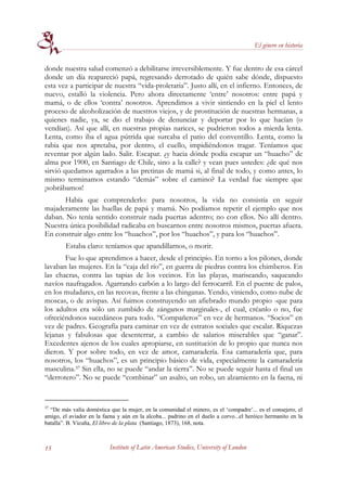 El género en historia


donde nuestra salud comenzó a debilitarse irreversiblemente. Y fue dentro de esa cárcel
donde un día reapareció papá, regresando derrotado de quién sabe dónde, dispuesto
esta vez a participar de nuestra “vida-proletaria”. Justo allí, en el infierno. Entonces, de
nuevo, estalló la violencia. Pero ahora directamente ‘entre’ nosotros: entre papá y
mamá, o de ellos ‘contra’ nosotros. Aprendimos a vivir sintiendo en la piel el lento
proceso de alcoholización de nuestros viejos, y de prostitución de nuestras hermanas, a
quienes nadie, ya, se dio el trabajo de denunciar y deportar por lo que hacían (o
vendían). Así que allí, en nuestras propias narices, se pudrieron todos a mierda lenta.
Lenta, como iba el agua pútrida que surcaba el patio del conventillo. Lenta, como la
rabia que nos apretaba, por dentro, el cuello, impidiéndonos tragar. Teníamos que
reventar por algún lado. Salir. Escapar. ¿y hacia dónde podía escapar un “huacho” de
alma por 1900, en Santiago de Chile, sino a la calle? y vean pues ustedes: ¿de qué nos
sirvió quedamos agarrados a las pretinas de mamá si, al final de todo, y como antes, lo
mismo terminamos estando “demás” sobre el camino? La verdad fue siempre que
¡sobrábamos!
       Había que comprenderlo: para nosotros, la vida no consistía en seguir
majaderamente las huellas de papá y mamá. No podíamos repetir el ejemplo que nos
daban. No tenía sentido construir nada puertas adentro; no con ellos. No allí dentro.
Nuestra única posibilidad radicaba en buscarnos entre nosotros mismos, puertas afuera.
En construir algo entre los “huachos”, por los “huachos”, y para los “huachos”.
        Estaba claro: teníamos que apandillarnos, o morir.
       Fue lo que aprendimos a hacer, desde el principio. En torno a los pilones, donde
lavaban las mujeres. En la “caja del río”, en guerra de piedras contra los chimberos. En
las chacras, contra las tapias de los vecinos. En las playas, mariscando, saqueando
navíos naufragados. Agarrando carbón a lo largo del ferrocarril. En el puente de palos,
en los muladares, en las recovas, frente a las chinganas. Yendo, viniendo, como nube de
moscas, o de avispas. Así fuimos construyendo un afiebrado mundo propio -que para
los adultos era sólo un zumbido de zánganos marginales-, el cual, créanlo o no, fue
ofreciéndonos sucedáneos para todo. “Compañeros” en vez de hermanos. “Socios” en
vez de padres. Geografía para caminar en vez de estratos sociales que escalar. Riquezas
lejanas y fabulosas que desenterrar, a cambio de salarios miserables que “ganar”.
Excedentes ajenos de los cuales apropiarse, en sustitución de lo propio que nunca nos
dieron. Y por sobre todo, en vez de amor, camaradería. Esa camaradería que, para
nosotros, los “huachos”, es un principio básico de vida, especialmente la camaradería
masculina.37 Sin ella, no se puede “andar la tierra”. No se puede seguir hasta el final un
“derrotero”. No se puede “combinar” un asalto, un robo, un alzamiento en la faena, ni


37
  “De más valía doméstica que la mujer, en la comunidad el minero, es el ‘compadre’... es el consejero, el
amigo, el aviador en la faena y aún en la alcoba... padrino en el duelo a corvo...el heróico hermanito en la
batalla”. B. Vicuña, El libro de la plata (Santiago, 1873), 168, nota.



15                         Institute of Latin American Studies, University of London
 