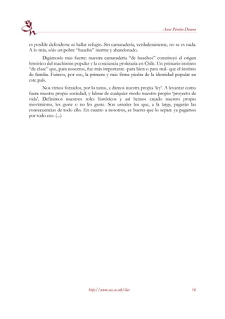 Anne Pérotin-Dumon


es posible defenderse ni hallar refugio. Sin camaradería, verdaderamente, no se es nada.
A lo más, sólo un pobre “huacho” inerme y abandonado.
        Digámoslo más fuerte: nuestra camaradería “de huachos” constituyó el origen
histórico del machismo popular y la conciencia proletaria en Chile. Un primario instinto
“de clase” que, para nosotros, fue más importante -para bien o para mal- que el instinto
de familia. Fuimos, por eso, la primera y más firme piedra de la identidad popular en
este país.
       Nos vimos forzados, por lo tanto, a damos nuestra propia ‘ley’. A levantar como
fuera nuestra propia sociedad, y labrar de cualquier modo nuestro propio ‘proyecto de
vida’. Definimos nuestros roles históricos y así hemos creado nuestro propio
movimiento, les guste o no les guste. Son ustedes los que, a la larga, pagarán las
consecuencias de todo ello. En cuanto a nosotros, es bueno que lo sepan: ya pagamos
por todo eso. (...)




                               http://www.sas.ac.uk/ilas                             16
 