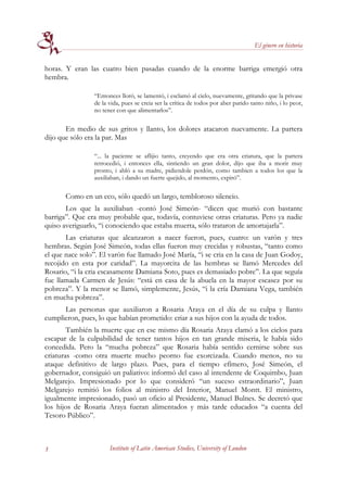 El género en historia


horas. Y eran las cuatro bien pasadas cuando de la enorme barriga emergió otra
hembra.

                “Entonces lloró, se lamentó, i esclamó al cielo, nuevamente, gritando que la privase
                de la vida, pues se creia ser la crítica de todos por aber parido tanto niño, i lo peor,
                no tener con que alimentarlos”.

       En medio de sus gritos y llanto, los dolores atacaron nuevamente. La partera
dijo que sólo era la par. Mas

                “... la paciente se aflijio tanto, creyendo que era otra criatura, que la partera
                retrocedió, i entonces ella, sintiendo un gran dolor, dijo que iba a morir muy
                pronto, i abló a su madre, pidiendole perdón, como tambien a todos los que la
                auxiliaban, i dando un fuerte quejido, al momento, expiró”.

       Como en un eco, sólo quedó un largo, tembloroso silencio.
       Los que la auxiliaban -contó José Simeón- “dicen que murió con bastante
barriga”. Que era muy probable que, todavía, contuviese otras criaturas. Pero ya nadie
quiso averiguarlo, “i conociendo que estaba muerta, sólo trataron de amortajarla”.
       Las criaturas que alcanzaron a nacer fueron, pues, cuatro: un varón y tres
hembras. Según José Simeón, todas ellas fueron muy crecidas y robustas, “tanto como
el que nace solo”. El varón fue llamado José María, “i se cria en la casa de Juan Godoy,
recojido en esta por caridad”. La mayorcita de las hembras se llamó Mercedes del
Rosario, “i la cria escasamente Damiana Soto, pues es demasiado pobre”. La que seguía
fue llamada Carmen de Jesús: “está en casa de la abuela en la mayor escasez por su
pobreza”. Y la menor se llamó, simplemente, Jesús, “i la cría Damiana Vega, también
en mucha pobreza”.
      Las personas que auxiliaron a Rosaria Araya en el día de su culpa y llanto
cumplieron, pues, lo que habían prometido: criar a sus hijos con la ayuda de todos.
        También la muerte que en ese mismo día Rosaria Araya clamó a los cielos para
escapar de la culpabilidad de tener tantos hijos en tan grande miseria, le había sido
concedida. Pero la “mucha pobreza” que Rosaria había sentido cernirse sobre sus
criaturas -como otra muerte mucho peorno fue exorcizada. Cuando menos, no su
ataque definitivo de largo plazo. Pues, para el tiempo efímero, José Simeón, el
gobernador, consiguió un paliativo: informó del caso al intendente de Coquimbo, Juan
Melgarejo. Impresionado por lo que consideró “un suceso estraordinario”, Juan
Melgarejo remitió los folios al ministro del Interior, Manuel Montt. El ministro,
igualmente impresionado, pasó un oficio al Presidente, Manuel Bulnes. Se decretó que
los hijos de Rosaria Araya fueran alimentados y más tarde educados “a cuenta del
Tesoro Público”.



3                     Institute of Latin American Studies, University of London
 