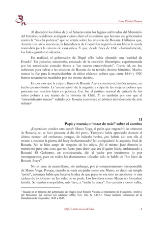 Anne Pérotin-Dumon


        Al descubrir los folios de José Simeón entre los legajos archivados del Ministerio
del Interior, decidimos averiguar cuánto duró el exorcismo que lanzara ese gobernador
contra la “mucha pobreza” que se cernía sobre las criaturas de Rosaria. Hallamos que,
durante tres años sucesivos, la Intendencia de Coquimbo registró en sus libros la ayuda
concedida para la crianza de esos niños. Y que, desde fines de 1847, obstinadamente,
los folios guardaron silencio...
        En realidad, el gobernador de Illapel sólo había obtenido una ‘caridad de
Estado’. Un paliativo transitorio, emanado de la emoción filantrópica experimentada
por las autoridades estatales frente a “un suceso estraordinario”. Como tal, no fue
suficiente para salvar a las criaturas de Rosaria de su temido destino histórico. Mucho
menos lo fue para la muchedumbre de niños chilenos pobres que, entre 1840 y 1920
fueron tenazmente mordidos por ese mismo destino.
       Es por eso que la culpa y llanto de Rosaria Araya constituyó, históricamente, un
hecho premonitorio. La ‘anunciación’ de la angustia y culpa de las mujeres pobres que
parieron sus muchos hijos en pobreza. Ese fue el pórtico normal de entrada de los
niños pobres a ese tramo de la historia de Chile. Y es también por eso que el
“estraordinario suceso” sufrido por Rosaria constituye el pórtico introductorio de este
trabajo1



                                                                                 II
                                     Papá y mamá; o “estar de más” sobre el camino
       ¿Esperaban ustedes otra cosa?: Mateo Vega, el peón que engendró las criaturas
de Rosaria, no se hizo presente el día del parto. Tampoco había aparecido durante el
último tiempo del embarazo, porque, de haberlo hecho, ¿no habría ido con ella al
monte a rescatar la pierna del buey desbarrancado? No compadeció la angustia final de
Rosaria. No se hizo cargo de ninguno de los niños. ¡Ni el mismo José Simeón lo
mencionó para otra cosa que no fuera para decir que era él quien había embarazado a
Rosaria! El Gobierno, en consecuencia, dio al padre por inexistente (o por
incompetente), pues en todos los documentos oficiales sólo se habló de “los hijos de
Rosaria Araya”.
        No es cosa de maravillarse, sin embargo, por el comportamiento irresponsable
de Mateo Vega. Porque, cuando se tenía un padre como ese Mateo, es decir: un simple
“peón”, entonces había que hacerse la idea de que papá no era sino un accidente -o una
cadena de incidentes- en las vidas de su prole. Los hombres como Mateo no formaban
familia. Se sentían compelidos, más bien, a “andar la tierra”. En camino a otros valles,

1
  Basado en el Informe del gobernador de Illapel, José Simeón Vicuña, al intendente de Coquimbo. Archivo
del Ministerio del Interior (en adelante AMI), Vol. 146, fs. 547-51. Véase también volúmenes de la
Intendencia de Coquimbo, 1845 a 1847.


                                     http://www.sas.ac.uk/ilas                                        4
 