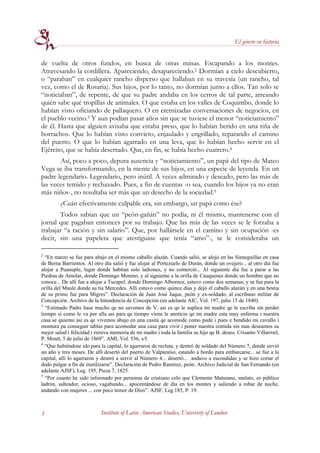 El género en historia


de vuelta de otros fundos, en busca de otras minas. Escapando a los montes.
Atravesando la cordillera. Apareciendo, desapareciendo.2 Dormían a cielo descubierto,
o “paraban” en cualquier rancho disperso que hallaban en su travesía (un rancho, tal
vez, como el de Rosaria). Sus hijos, por lo tanto, no dormían junto a ellos. Tan solo se
“noticiaban”, de repente, de que su padre andaba en los cerros de tal parte, arreando
quién sabe qué tropillas de animales. O que estaba en los valles de Coquimbo, donde lo
habían visto oficiando de pallaquero. O en eternizadas conversaciones de negocios, en
el pueblo vecino.3 Y aun podían pasar años sin que se tuviese el menor “noticiamiento”
de él. Hasta que alguien avisaba que estaba preso, que lo habían herido en una riña de
borrachos. Que lo habían visto convicto, enjaulado y engrillado, reparando el camino
del puerto. O que lo habían agarrado en una leva, que lo habían hecho servir en el
Ejército, que se había desertado. Que, en fin, se había hecho cuatrero.4
       Así, poco a poco, depura ausencia y “noticiamiento”, un papá del tipo de Mateo
Vega se iba transformando, en la mente de sus hijos, en una especie de leyenda. En un
padre legendario. Legendario, pero inútil. A veces admirado y deseado, pero las más de
las veces temido y rechazado. Pues, a fin de cuentas -o sea, cuando los hijos ya no eran
más niños-, no resultaba ser más que un desecho de la sociedad.5
         ¿Cuán efectivamente culpable era, sin embargo, un papá como ése?
       Todos sabían que un “peón-gañán” no podía, ni él mismo, mantenerse con el
jornal que pagaban entonces por su trabajo. Que las más de las veces se le forzaba a
trabajar “a ración y sin salario”. Que, por hallársele en el camino y sin ocupación -es
decir, sin una papeleta que atestiguase que tenía “amo”-, se le consideraba un

2
  “En marzo se fue para abajo en el mismo caballo alazán. Cuando salió, se alojó en las Sieneguillas en casa
de Berna Barrientos. Al otro día salió y fue alojar al Portezuelo de Durán, donde un ovejero... al otro día fue
alojar a Puanuple, lugar donde habitan solo ladrones, y no comerció... Al siguiente día fue a parar a las
Piedras de Amolar, donde Domingo Moreno, y al siguiente a la orilla de Cauquenes donde un hombre que no
conoce... De allí fue a alojar a Tucapel, donde Domingo Albornoz, estuvo como dos semanas, y se fue para la
orilla del Maule donde su tía Mercedes. Alli estuvo como quince días y dejó el caballo alazán y en una bestia
de su primo fue para Migres”. Declaración de Juan José Jaque, peón y ex-soldado, al escribano militar de
Concepción. Archivo de la Intendencia de Concepción (en adelante AIC, Vol. 197, julio 15 de 1840).
3
  “Estimado Padre hase mucho qe no savemos de V. asi es qe le suplica mi madre qe le escriba sin perder
tiempo si como le va por alla asi para qe tiempo viene le anoticio qe mi madre esta muy enferma i nuestra
casa se quiemo asi es qe vivemos abajo en una casita qe acomode como pude i pues e bendido mi cavallo i
montura pa conseguir tablas para acomodar una casa para vivir i poner nuestra comida sin mas deseamos su
mejor salud i felicidad i rresiva memoria de mi madre i toda la familia su hijo qe B. deseo. Crisanto Villarroel,
P. Montt, 5 de julio de 1869”. AMI, Vol. 536, s/f.
4
  “Que habiéndose ido para la capital, lo agarraron de recluta, y dentró de soldado del Número 7, donde sirvió
un año y tres meses. De allí desertó del puerto de Valparaíso, estando a bordo para embarcarse... se fue a la
capital, allí lo agarraron y dentró a servir al Número 4... desertó... anduvo a escondidas y se hizo cortar el
dedo pulgar a fin de inutilizarse”. Declaración de Pedro Ramírez, peón. Archivo Judicial de San Fernando (en
adelante AJSF), Leg. 195, Pieza 7, 1825.
5
  “Por cuanto he sido informado por personas de cristiano celo que Clemente Maturano, mulato, es público
ladrón, salteador, ocioso, vagabundo... apocentándose de día en los montes y saliendo a robar de noche,
andando con mujeres ... con poco temor de Dios”. AJSF, Leg.185, P. 19.



5                           Institute of Latin American Studies, University of London
 