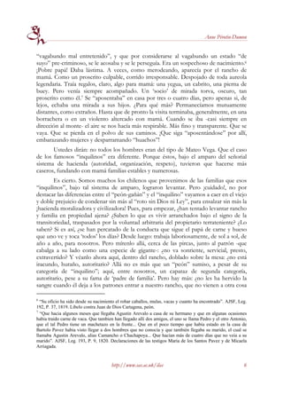 Anne Pérotin-Dumon


“vagabundo mal entretenido”, y que por considerarse al vagabundo un estado “de
suyo” pre-criminoso, se le acosaba y se le perseguía. Era un sospechoso de nacimiento.6
¡Pobre papá! Daba lástima. A veces, como merodeando, aparecía por el rancho de
mamá. Como un proscrito culpable, corrido irresponsable. Despojado de toda aureola
legendaria. Traía regalos, claro, algo para mamá: una yegua, un cabrito, una pierna de
buey. Pero venía siempre acompañado. Un ‘socio’ de mirada torva, oscuro, tan
proscrito como él.7 Se “aposentaba” en casa por tres o cuatro días, pero apenas si, de
lejos, echaba una mirada a sus hijos. ¿Para qué más? Permanecíamos mutuamente
distantes, como extraños. Hasta que de pronto la visita terminaba, generalmente, en una
borrachera o en un violento altercado con mamá. Cuando se iba -casi siempre en
dirección al monte- el aire se nos hacía más respirable. Más fino y transparente. Que se
vaya. Que se pierda en el polvo de sus caminos. ¡Que siga “aposentándose” por allí,
embarazando mujeres y desparramando “huachos”!
       Ustedes dirán: no todos los hombres eran del tipo de Mateo Vega. Que el caso
de los famosos “inquilinos” era diferente. Porque éstos, bajo el amparo del señorial
sistema de hacienda (autoridad, organización, respeto), tuvieron que hacerse más
caseros, fundando con mamá familias estables y numerosas.
        Es cierto. Somos muchos los chilenos que provenimos de las familias que esos
“inquilinos”, bajo tal sistema de amparo, lograron levantar. Pero ¡cuidado!, no por
destacar las diferencias entre el “peón-gañán” y el “inquilino” vayamos a caer en el viejo
y doble prejuicio de condenar sin más al “roto sin Dios ni Ley”, para ensalzar sin más la
¡hacienda moralizadora y civilizadora! Pues, para empezar, ¿han tentado levantar rancho
y familia en propiedad ajena? ¿Saben lo que es vivir arranchados bajo el signo de la
transitoriedad, traspasados por la voluntad arbitraria del propietario terrateniente? ¿Lo
saben? Si es así, ¿se han percatado de la conducta que sigue el papá de carne y hueso
que uno ve y toca ‘todos’ los días? Desde luego: trabaja laboriosamente, de sol a sol, de
año a año, para nosotros. Pero mírenlo allá, cerca de las pircas, junto al patrón -que
cabalga a su lado como una especie de gigante-: ¿no va sonriente, servicial, presto,
extravertido? Y véanlo ahora aquí, dentro del rancho, doblado sobre la mesa: ¿no está
iracundo, huraño, autoritario? Allá no es más que un “peón” sumiso, a pesar de su
categoría de “inquilino”; aquí, entre nosotros, un capataz de segunda categoría,
autoritario, pese a su fama de ‘padre de familia’. Pero hay más: ¿no les ha hervido la
sangre cuando él deja a los patrones entrar a nuestro rancho, que no vienen a otra cosa

6
  “Su oficio ha sido desde su nacimiento el robar caballos, mulas, vacas y cuanto ha encontrado”. AJSF, Leg.
192, P. 37, 1819. Libelo contra Juan de Dios Cartagena, peón.
7
  “Que hacia algunos meses que llegaba Agustin Arevalo a casa de su hermano y que en algunas ocasiones
habia traido carne de vaca. Que tambien han llegado allí dos amigos, el uno se llama Pedro y el otro Antonio,
que el tal Pedro tiene un machetazo en la frente... Que en el poco tiempo que había estado en la casa de
Bartolo Pavez habia visto llegar a dos hombres que no conocía y que también llegaba su marido, el cual se
llamaba Agustin Arevalo, alias Camancho o Chachapoya... Que hacían más de cuatro días que no veia a su
marido”. AJSF, Leg. 193, P. 9, 1820. Declaraciones de las testigos María de los Santos Pavez y de Micaela
Arriagada.


                                      http://www.sas.ac.uk/ilas                                            6
 