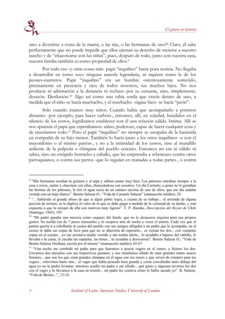 El género en historia


sino a divertirse a costa de la mamá, o las tías, o las hermanas de uno?8 Claro, él sabe
perfectamente que no puede impedir que ellos ejerzan su derecho de meterse a nuestro
rancho y de “chacotearse con las niñas”, pues, después de todo, junto con nuestra casa,
nuestra familia también es como propiedad de ellos.9
       Por todo eso -y otras cosas más- papá “inquilino” hacía poca noticia. No llegaba
a desarrollar en torno suyo ninguna aureola legendaria, ni siquiera como la de los
peones-cuatreros. Papá “inquilino” era un hombre ostentosamente sometido,
precisamente en presencia y ojos de todos nosotros, sus muchos hijos. No nos
producía ni admiración a la distancia ni rechazo por su cercanía, sino, simplemente,
desazón. Desilusión.10 Algo así como una rabia sorda que crecía dentro de uno, a
medida que el niño se hacía muchacho, y el muchacho -óigase bien- se hacía “peón”.
        Sólo cuando éramos muy niños. Cuando había que acompañarlo a potreros
distantes -por ejemplo, para hacer carbón-, entonces, allí, en soledad, hundidos en el
silencio de los cerros, lográbamos establecer con él una relación cálida. Intima. Allí se
nos aparecía el papá que esperábamos: sabio, poderoso, capaz de hacer cualquier cosa y
de enseñamos todo.11 Pero el papá “inquilino” no siempre se escapaba de la hacienda
en compañía de su hijo menor. También lo hacía junto a los otros inquilinos -o con el
mayordomo o el mismo patrón-, y no a la intimidad de los cerros, sino al mundillo
ardiente de la pulpería o chingana del pueblo cercano. Entonces no era ni cálido ni
sabio, sino un estúpido borracho a caballo, que las emprendía a rebencazo contra otros
parroquianos, o contra sus perros -que lo seguían en manadas a todas partes-, o contra


8
   “Mis hermanas tocaban la guitarra y el arpa y sabían cantar muy bien. Los patrones entraban siempre a la
casa a reirse, cantar y chacotear con ellas, chanceándose con nosotros. Un día Carmelo, a quien no le gustaban
las bromas de los patrones, le tiró el agua sucia de un cántaro encima de uno de ellos, que ese día andaba
vestido con un traje blanco”. Benito Salazar O., “Vida de Carmelo Salazar” (manuscrito inédito), 24.
9
   “... habiendo el grande abuso de que si algún pobre logra, a cuenta de su trabajo... el arriendo de alguna
porción de terreno, se le duplica el valor de lo que se debe pagar a medida de la voluntad de su dueño, y está
expuesto a que lo arrojen de ella con motivos muy ligeros”. T. P. Haenke, Descripción del Reyno de Chile
(Santiago, 1942), 195.
10
    “Mi padre ganaba una miceria como vaquero del fundo, que no le alcanzava siquiera para sus propios
gastos. Su sueldo era de 7 pesos mensuales y lo ocupava asta de noche a veces el patrón. Cada vez que el
patrón quería ir a rebolberla al casino del pueblo con sus amigos obligaba a mi padre que lo acompaña, en el
casino le daba sus copas de licor para que no se aburriera de esperarlo... se venían los dos... con vastantes
copas en el cuerpo... yo me acostava medio vestido y me estaba alerta... lo ayudaba a bajarse del caballo, lo
llevaba a la cama, le zacaba las espuelas, las botas... lo ayudaba a desvestirse”. Benito Salazar O., “Vida de
Benito Salazar Orellana, escrita por él mismo” (manuscrito inédito), 65-67.
11
    “Una noche me combidó mi padre para que fueramos a pescar vagres en el estero, y fuimos los dos.
Llevamos dos anzuelos con sus respectivos gusanos, y nos instalamos alIado de unas grandes matas sauces
llorones... que son los que crian grandes champas en el agua con sus raices y que sirven de criadero para los
vagres... estuvimos harto rato... el vagre que había pescado hera grande y como corcobeaba tanto debajo del
agua yo no lo podia levantar, entonces acudio mi padre y me alludó... qué gusto y algazara tuvimos los dos
con el vagre y lo llevamos a la casa en triunfo... mi padre les contava cómo lo había sacado yo”. B. Salazar,
“Vida de Benito...”, 12-14.



7                          Institute of Latin American Studies, University of London
 