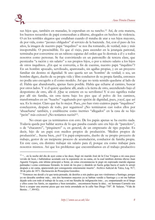 Anne Pérotin-Dumon


sus hijos que, también en manadas, lo esperaban en su rancho.12 Así, de esta manera,
los buenos recuerdos de papá comenzaban a diluirse, ahogados en hechos de violencia.
O en los terribles alegatos que estallaban cuando él trataba de atar a sus hijos mayores,
de por vida, como “peones obligados” al servicio de la hacienda. Así, con el paso de los
años, la imagen de nuestro papá “inquilino” se nos iba tornando, de verdad, más y más
insoportable. O prescindible. Es que el viejo, para ascender en la jerarquía patronal,
terminaba por convertirse en un rabioso capataz del orden que lo destruía a él y a todos
nosotros como personas. Se fue convirtiendo en un patroncillo de tercera clase, que
peonizaba “a ración y sin salario” a sus propios hijos, o por u mísero salario a los hijos
de otros inquilinos. ¿En qué se convertía, a fin de cuentas, nuestro papá “inquilino”?
En un hombre apocado, servilizado, apatronado, sin agallas propias, y en un proyecto
familiar sin destino ni dignidad. Si uno quería ser un ‘hombre’ de verdad; o sea, un
hombre digno, dueño de su propia vida y libre conductor de su propia familia, entonces
no podía uno escogerlo a él como modelo. Así que no tenía sentido quedarse al lado de
él. Había que abandonarlo, apenas fuera posible. Había que echarse al camino, buscar
por otros lados. Y si él quiere quedarse allí, atado a la tierra de otro, ascendiendo bajo el
despotismo de otro, allá él. ¡Que se entierre en su servilismo! Y si eso significa rodar
por allí sin familia, sin otra tierra bajo los pies que el polvo de los caminos,
transformados en un “huacho” vagabundo por opción de dignidad, pues, ¡vaya!, que así
sea. Es lo mejor. Claro que fue lo mejor. Pues, ¿no han visto cuántos papás “inquilinos”
concluyeron, después de todo, por seguirnos? ¿No terminaron casi todos ellos por
‘ahuacharse’ también, y establecerse como inermes “allegados” en la casa de su hijo
“peón” más exitoso? ¿No teníamos razón?13.
       No crean que ya terminamos con esto. De los papás apenas se ha escrito nada.
Todavía queda por hablar acerca de lo que pasaba cuando uno era hijo de “parcelero”,
o de “chacarero”, “pirquinero” o, en general, de un empresario de tipo popular. Es
decir, hijo de un papá con medios propios de producción. ‘Medios propios de
producción’... Suena bien, ¿no? Un papá-empresario, dueño de su propio proyecto de
trabajo, gestor de un incipiente proceso de acumulación, conductor de familia propia.
En este caso, era distinto trabajar sin salario para él, porque era como trabajar para
nosotros mismos. Así que los problemas que encontrábamos en el trabajo productivo

12
   “... en la noche del día de ayer como a las doce, llegó mi marido José de la Cruz Vergara a mi casa poco
vevido de licor, i habiéndose acostado con la esponente en su cama, en la cual tambien dormia obciso Juan
Agustín Vergara, este último principió a llorar, en estas circunstancias le pegó mi espresado marido algunas
palmadas i como continuase llorando, lo tomó de los piez y dándole un fuerte golpe hacia el suelo lo arrojó
después a mi cama, apareciendo por consiguiente enteramente muerto”. Archivo Judicial de Talca, Leg. 917,
30 de julio de 1871. Declaración de Proserpina González.
13
   “Entonces me desidí a lo que tenía pensado, de desirles a mis padres que nos viniéramos a Santiago, porque
yo no deseaba sembrar más... mis dos hermanos mayores ya se habían venido a Santiago y a mí me habian
dejado solo con todo el trabajo de la casa, a mí me llenaba de indignación ésto... yo, empantanado en el fango
y ellos como los futrés, en zapatitos y bien terniados... encontraron buena la idea... mi hermano Carmelo nos
llevó a ocupar una enorme pieza que nos tenía arrendada en la calle San Diego 730”. B. Salazar, “Vida de
Benito. .:”, 89-92).


                                       http://www.sas.ac.uk/ilas                                            8
 
