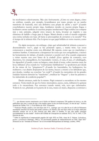 El género en historia


los resolvíamos colectivamente. Más aún: festivamente. ¿Cómo no estar alegres, cómo
no celebrar, cuando, por ejemplo, levantábamos por mano propia no un rancho
transitorio de hacienda, sino una definitiva casa propia de adobe y teja?14 ¿Cuando
cosechábamos nuestro propio trigo, fundíamos metales en nuestra propia fragua o
lavábamos arenas auríferas en nuestras propias instalaciones? Papá soñaba con comprar
más y más animales, adquirir otros retazos de tierra, levantar un trapiche o una
chimenea de ladrillo a fuego para la fragua. Mamá aburría a todo el mundo exigiendo
una cocina techada con tejas. ¡Si hasta se preocupaban de enviarnos a la escuela!15 Fue
el tiempo de la infancia feliz. Fue la época en que papá brillaba en torno nuestro, como
el sol.
        En algún momento, sin embargo -¿bajo qué nebulosidad de infancia comenzó a
desencadenarse ‘eso’?-, papá se fue poniendo opaco, y mamá triste. Las cosas
comenzaron a marchar como con dificultad. De repente, como que no marchaban y
sentimos hambre. Comenzaron a desaparecer las cosas que nos enorgullecían, e incluso
las herramientas de trabajo. ¿Cuándo comenzó a suceder eso? ¿Fue cuando empezaron
a visitar nuestra casa esos futres de la ciudad? ¿Esos agentes de comercio, esos
diezmeros, los estanquilleros, los hacendados vecinos, el cura, el juez, el subdelegado,
los alguaciles? ¿Cuando, como un latigazo, caían desde el norte, sobre nuestras casas, las
levas militares? ¿Fue cuando los “comerciantes habilitadores” se apoderaron por deuda
de las minas de los “pirquineros”? ¿Cuando los hacendados, los bodegueros; los
molineros y sus aliados despojaron de sus tierras, bueyes y enseres a los labradores que,
por deudas, vendían sus cosechas “en verde”? ¿Cuando los mercaderes de las grandes
ciudades hicieron demoler las “rancherías”, erradicar las “fraguas” y alzar las patentes a
los industriales de condición popular?16.
      Desde entonces, nada fue lo mismo. Papá comenzó a esconderse en los montes
cercanos. Tenía miedo de que los futres (mercaderes, jueces, curas, militares) le quitaran
todo o lo encarcelaran. Fue entonces cuando mamá, sola, tuvo que enfrentarlos.
Todavía la veo, plantada en la puerta de la casa, tranca en mano, dispuesta a corretear a




14
   “... que durante nuestro matrimonio con el dicho mi Manuel compramos 250 quadras de tierras y en ella
edificamos una casa y cosina de teja y dos medias aguas la una con techo de paja y la otra de teja”. Archivo
Notarial de Chillán, Vol. 2, 19 de febrero de 1820. Testamento.
15
   “Francisco Pineda, casado y con siete hijos ante V S... expongo: que vivo años ha en el valle de Palomares
arrendando retacillos de terreno para poder sostener a mi familia; mas mis hijos están en la mejor edad para
educarlos aunque sea en lo más esencial que debe saber el hombre, lo que sólo podré conseguir
avecindándome en esta ciudad”. Archivo del Cabildo de Concepción (en adelante ACC), Vol. 8, 1845, f. 220.
Petición de sitio.
16
   Sobre la expoliación al empresariado popular del siglo XIX en Chile, véase de G. Salazar, Labradores,
peones y proletarios (Santiago, 1985) y “El movimiento popular de industrialización en Chile. Siglo XIX”
(Ponencia en las “Jornadas de Historia” de la Universidad Metropolitana de Santiago, octubre, 1989).



9                          Institute of Latin American Studies, University of London
 