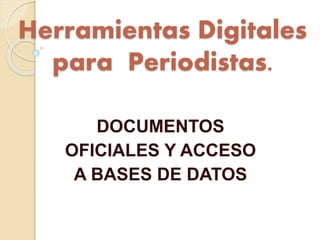 Herramientas Digitales 
para Periodistas. 
DOCUMENTOS 
OFICIALES Y ACCESO 
A BASES DE DATOS 
 