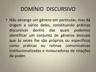 DOMÍNIO DISCURSIVO
• Não abrange um gênero em particular, mas dá
origem a vários deles, constituindo práticas
discursivas dentro das quais podemos
identificar um conjunto de gêneros textuais
que às vezes lhe são próprios ou específicos
como práticas ou rotinas comunicativas
institucionalizadas e instauradoras de relações
de poder.
 