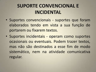 SUPORTE CONVENCIONAL E
INCIDENTAL
• Suportes convencionais - suportes que foram
elaborados tendo em vista a sua função de
portarem ou fixarem textos.
• Suportes incidentais - operam como suportes
ocasionais ou eventuais. Podem trazer textos,
mas não são destinados a esse fim de modo
sistemático, nem na atividade comunicativa
regular.
 
