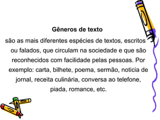 Gêneros de texto
são as mais diferentes espécies de textos, escritos
ou falados, que circulam na sociedade e que são
reconhecidos com facilidade pelas pessoas. Por
exemplo: carta, bilhete, poema, sermão, noticia de
jornal, receita culinária, conversa ao telefone,
piada, romance, etc.

 