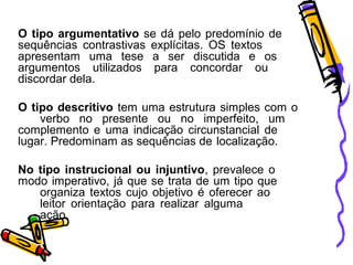 O tipo argumentativo se dá pelo predomínio de
sequências contrastivas explícitas. OS textos
apresentam uma tese a ser discutida e os
argumentos utilizados para concordar ou
discordar dela.
O tipo descritivo tem uma estrutura simples com o
verbo no presente ou no imperfeito, um
complemento e uma indicação circunstancial de
lugar. Predominam as sequências de localização.
No tipo instrucional ou injuntivo, prevalece o
modo imperativo, já que se trata de um tipo que
organiza textos cujo objetivo é oferecer ao
leitor orientação para realizar alguma
ação.

 