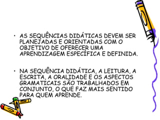 • AS SEQUÊNCIAS DIDÁTICAS DEVEM SER
PLANEJADAS E ORIENTADAS COM O
OBJETIVO DE OFERECER UMA
APRENDIZAGEM ESPECÍFICA E DEFINIDA.
• NA SEQUÊNCIA DIDÁTICA, A LEITURA, A
ESCRITA, A ORALIDADE E OS ASPECTOS
GRAMATICAIS SÃO TRABALHADOS EM
CONJUNTO, O QUE FAZ MAIS SENTIDO
PARA QUEM APRENDE.

 