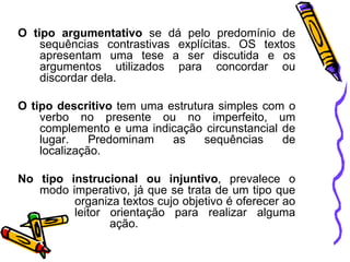 O tipo argumentativo se dá pelo predomínio de
sequências contrastivas explícitas. OS textos
apresentam uma tese a ser discutida e os
argumentos utilizados para concordar ou
discordar dela.
O tipo descritivo tem uma estrutura simples com o
verbo no presente ou no imperfeito, um
complemento e uma indicação circunstancial de
lugar.
Predominam
as
sequências
de
localização.
No tipo instrucional ou injuntivo, prevalece o
modo imperativo, já que se trata de um tipo que
organiza textos cujo objetivo é oferecer ao
leitor orientação para realizar alguma
ação.

 