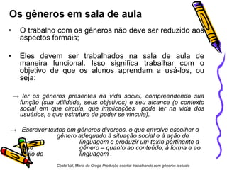 Os gêneros em sala de aula
•

O trabalho com os gêneros não deve ser reduzido aos
aspectos formais;

•

Eles devem ser trabalhados na sala de aula de
maneira funcional. Isso significa trabalhar com o
objetivo de que os alunos aprendam a usá-los, ou
seja:
→ ler os gêneros presentes na vida social, compreendendo sua
função (sua utilidade, seus objetivos) e seu alcance (o contexto
social em que circula, que implicações pode ter na vida dos
usuários, a que estrutura de poder se vincula).

→ Escrever textos em gêneros diversos, o que envolve escolher o
gênero adequado à situação social e à ação de
linguagem e produzir um texto pertinente a
esse
gênero – quanto ao conteúdo, à forma e ao
estilo de
linguagem .
Costa Val, Maria da Graça-Produção escrita: trabalhando com gêneros textuais

 