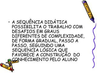 • A SEQUÊNCIA DIDÁTICA
POSSIBILITA O TRABALHO COM
DESAFIOS EM GRAUS
DIFERENTES DE COMPLEXIDADE,
DE FORMA GRADUAL, PASSO A
PASSO, SEGUINDO UMA
SEQUENCIA LÓGICA QUE
FAVORECE A CONSTRUÇÃO DO
CONHECIMENTO PELO ALUNO

 