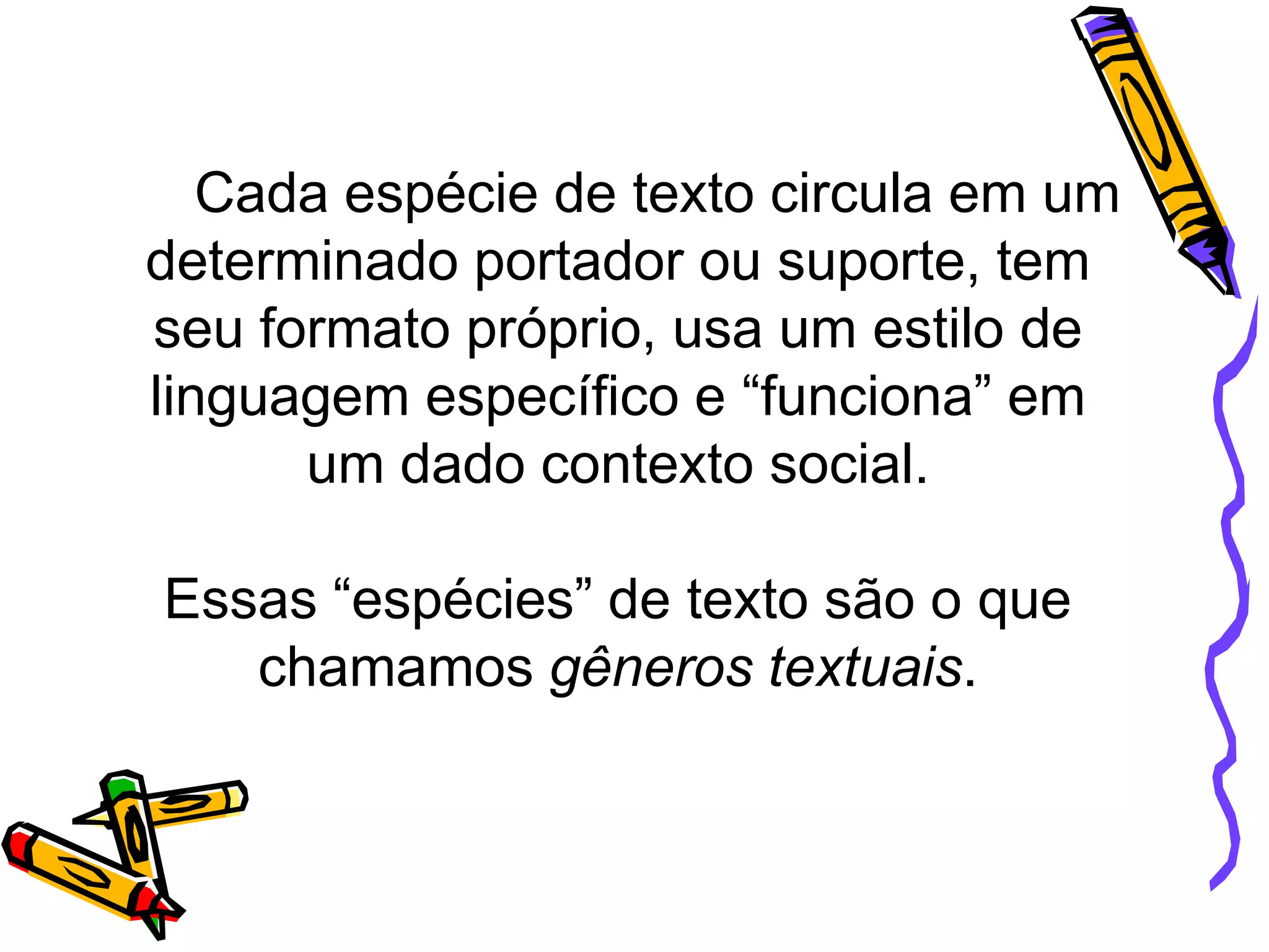 Cada espécie de texto circula em um
determinado portador ou suporte, tem
seu formato próprio, usa um estilo de
linguagem específico e “funciona” em
um dado contexto social.
Essas “espécies” de texto são o que
chamamos gêneros textuais.

 